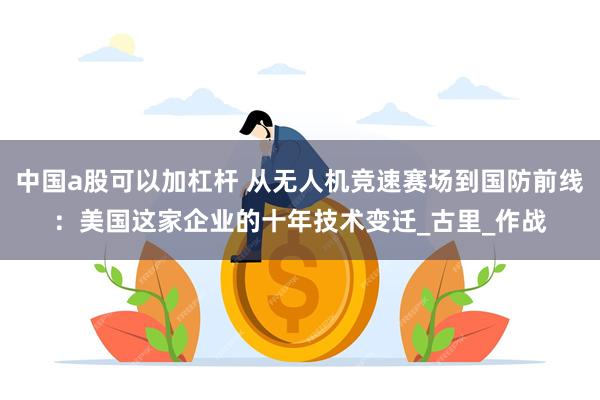 中国a股可以加杠杆 从无人机竞速赛场到国防前线：美国这家企业的十年技术变迁_古里_作战