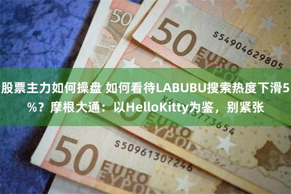 股票主力如何操盘 如何看待LABUBU搜索热度下滑5%？摩根大通：以HelloKitty为鉴，别紧张