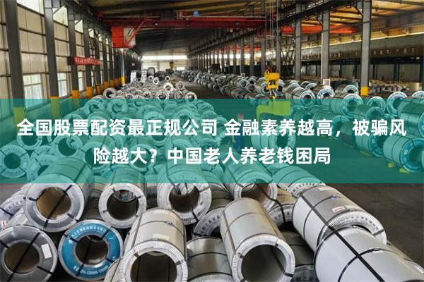 全国股票配资最正规公司 金融素养越高，被骗风险越大？中国老人养老钱困局