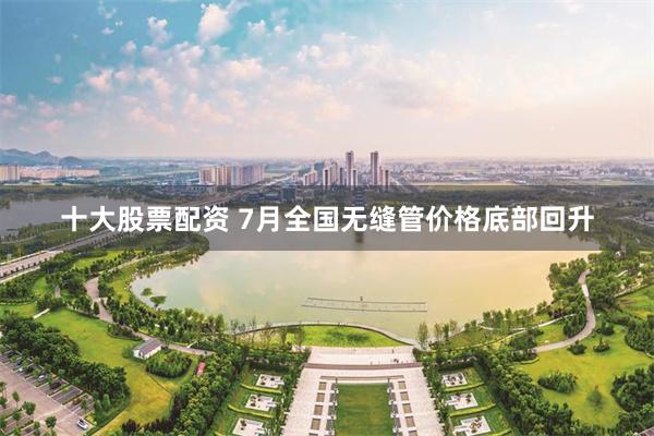 十大股票配资 7月全国无缝管价格底部回升