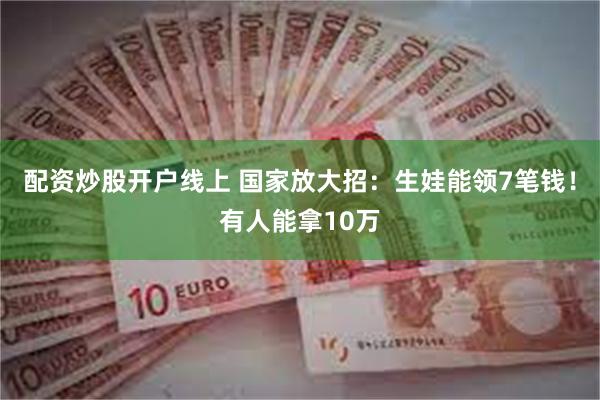 配资炒股开户线上 国家放大招：生娃能领7笔钱！有人能拿10万