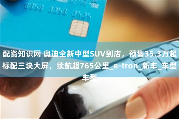 配资知识网 奥迪全新中型SUV到店，预售35.3万起标配三块大屏，续航超765公里_e-tron_新车_车型