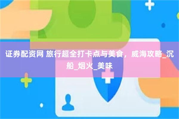 证券配资网 旅行超全打卡点与美食，威海攻略_沉船_烟火_美味