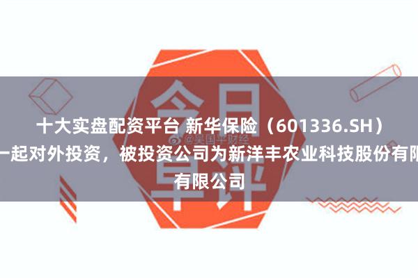 十大实盘配资平台 新华保险（601336.SH）新增一起对外投资，被投资公司为新洋丰农业科技股份有限公司