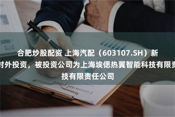 合肥炒股配资 上海汽配（603107.SH）新增一起对外投资，被投资公司为上海埃偲热翼智能科技有限责任公司