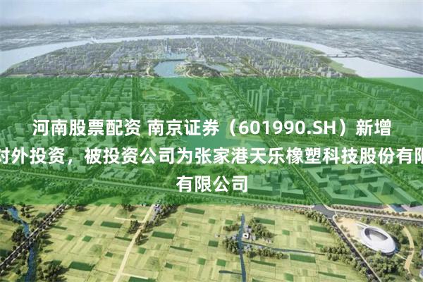 河南股票配资 南京证券（601990.SH）新增一起对外投资，被投资公司为张家港天乐橡塑科技股份有限公司