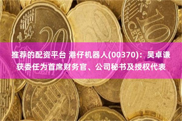 推荐的配资平台 港仔机器人(00370)：吴卓谦获委任为首席财务官、公司秘书及授权代表