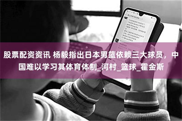 股票配资资讯 杨毅指出日本男篮依赖三大球员，中国难以学习其体育体制_河村_篮球_霍金斯