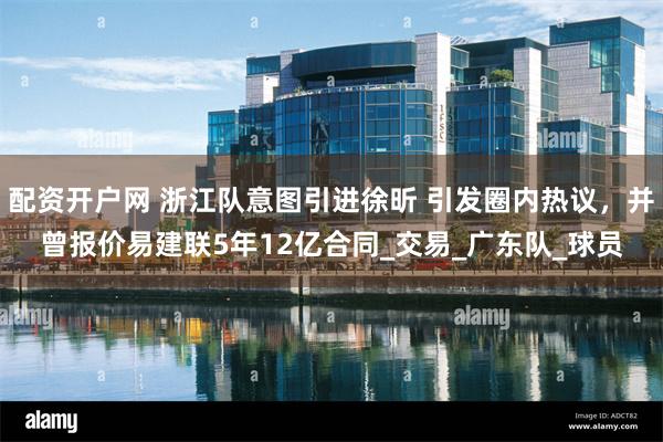 配资开户网 浙江队意图引进徐昕 引发圈内热议，并曾报价易建联5年12亿合同_交易_广东队_球员