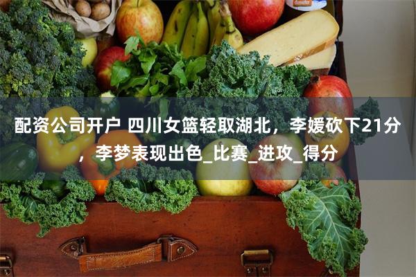 配资公司开户 四川女篮轻取湖北，李媛砍下21分，李梦表现出色_比赛_进攻_得分