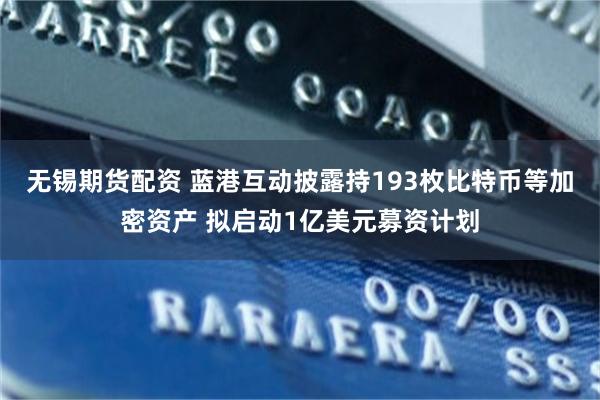 无锡期货配资 蓝港互动披露持193枚比特币等加密资产 拟启动1亿美元募资计划