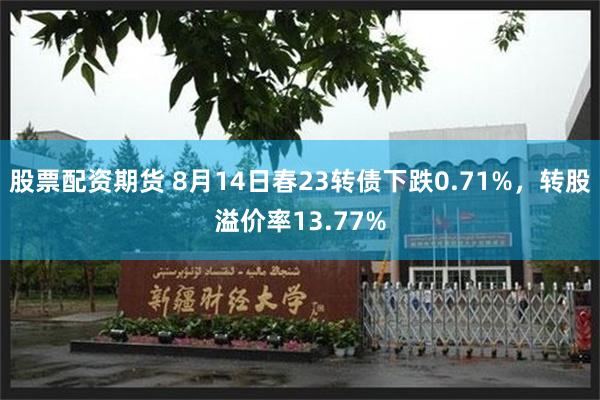 股票配资期货 8月14日春23转债下跌0.71%，转股溢价率13.77%