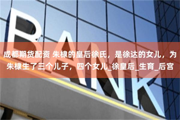 成都期货配资 朱棣的皇后徐氏，是徐达的女儿，为朱棣生了三个儿子，四个女儿_徐皇后_生育_后宫