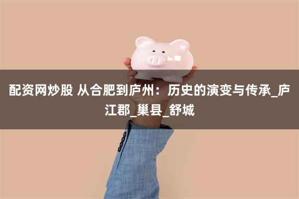 配资网炒股 从合肥到庐州：历史的演变与传承_庐江郡_巢县_舒城