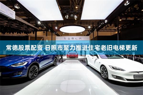 常德股票配资 日照市聚力推进住宅老旧电梯更新