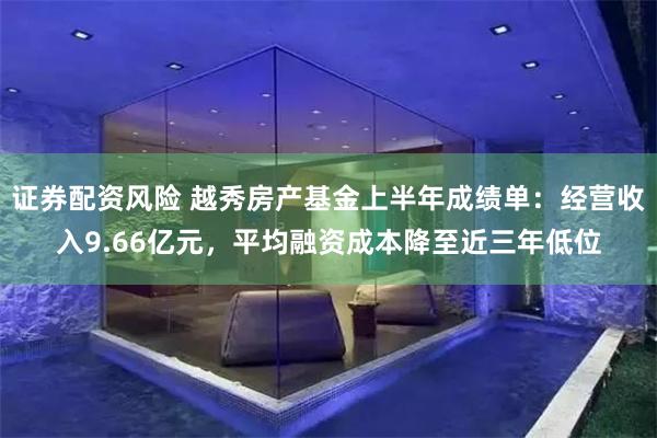 证券配资风险 越秀房产基金上半年成绩单：经营收入9.66亿元，平均融资成本降至近三年低位