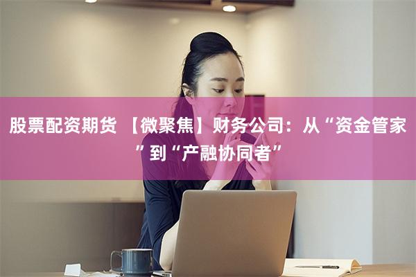 股票配资期货 【微聚焦】财务公司：从“资金管家”到“产融协同者”