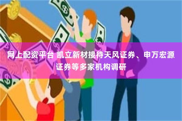 网上配资平台 凯立新材接待天风证券、申万宏源证券等多家机构调研