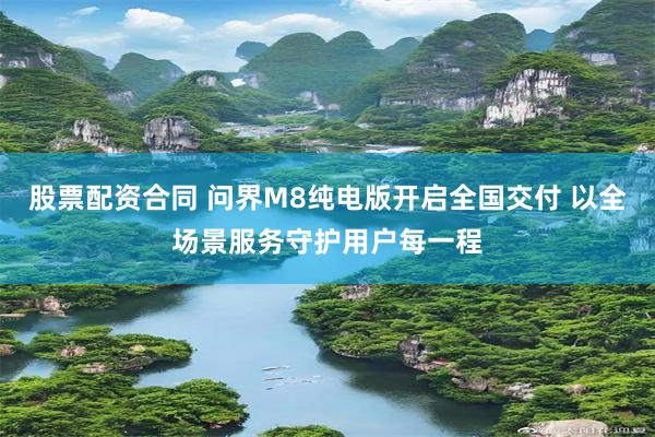 股票配资合同 问界M8纯电版开启全国交付 以全场景服务守护用户每一程