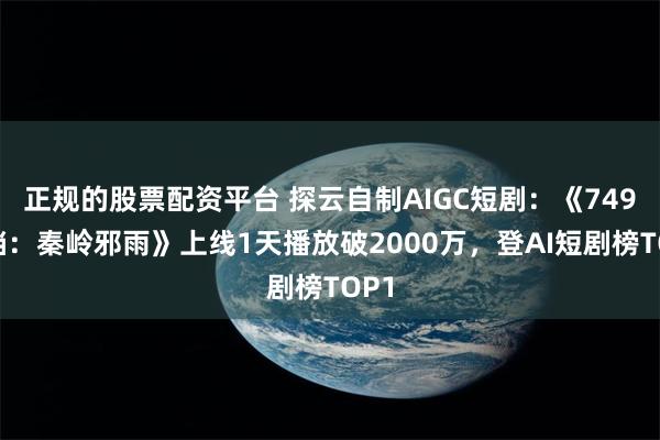 正规的股票配资平台 探云自制AIGC短剧：《749秘档：秦岭邪雨》上线1天播放破2000万，登AI短剧榜TOP1