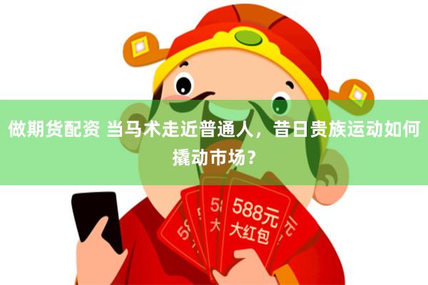 做期货配资 当马术走近普通人，昔日贵族运动如何撬动市场？