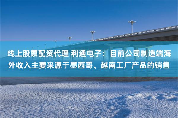 线上股票配资代理 利通电子：目前公司制造端海外收入主要来源于墨西哥、越南工厂产品的销售