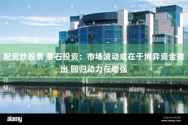 配资炒股票 星石投资:市场波动或在于博弈资金撤出 回归动力在增强