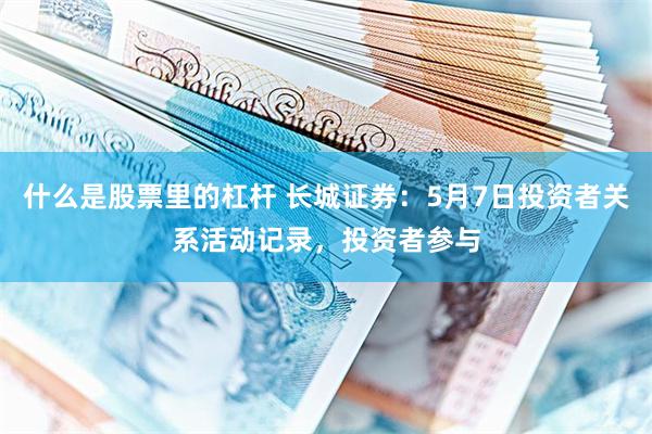 什么是股票里的杠杆 长城证券：5月7日投资者关系活动记录，投资者参与