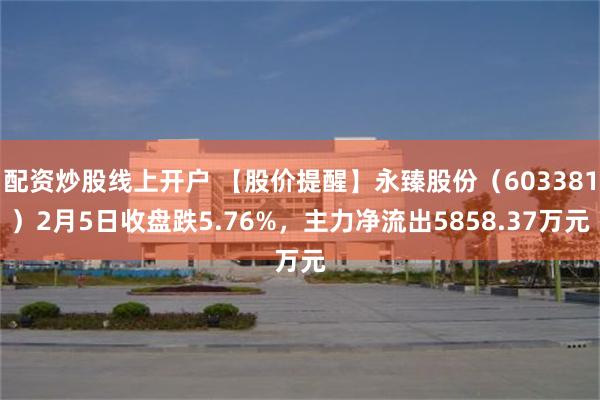 配资炒股线上开户 【股价提醒】永臻股份（603381）2月5日收盘跌5.76%，主力净流出5858.37万元