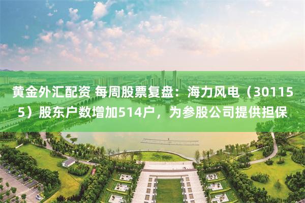 黄金外汇配资 每周股票复盘：海力风电（301155）股东户数增加514户，为参股公司提供担保