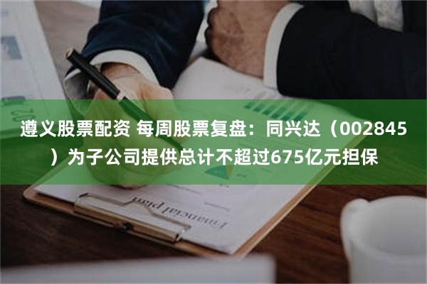 遵义股票配资 每周股票复盘：同兴达（002845）为子公司提供总计不超过675亿元担保
