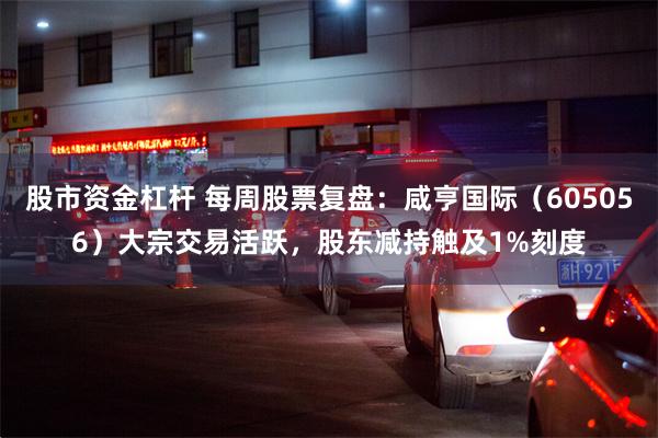 股市资金杠杆 每周股票复盘：咸亨国际（605056）大宗交易活跃，股东减持触及1%刻度