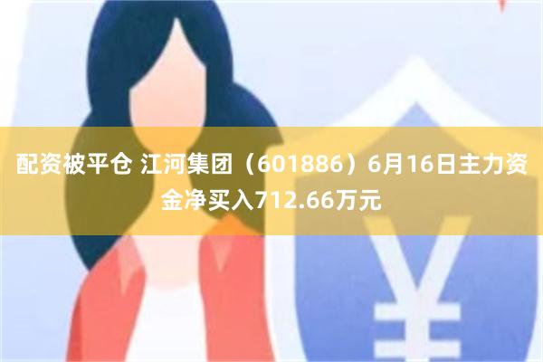 配资被平仓 江河集团（601886）6月16日主力资金净买入712.66万元