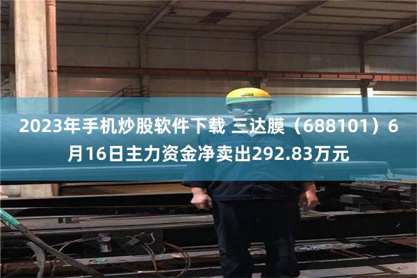 2023年手机炒股软件下载 三达膜（688101）6月16日主力资金净卖出292.83万元