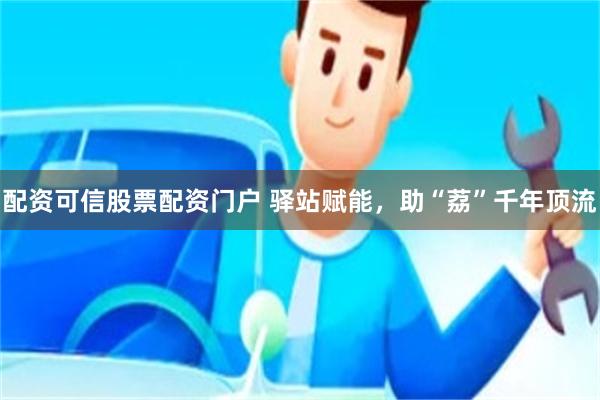 配资可信股票配资门户 驿站赋能,助“荔”千年顶流