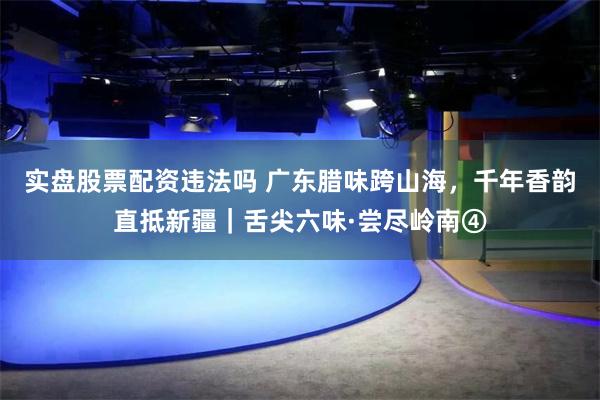 实盘股票配资违法吗 广东腊味跨山海，千年香韵直抵新疆｜舌尖六味·尝尽岭南④