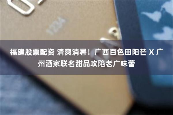 福建股票配资 清爽消暑!广西百色田阳芒 X 广州酒家联名甜品攻陷老广味蕾