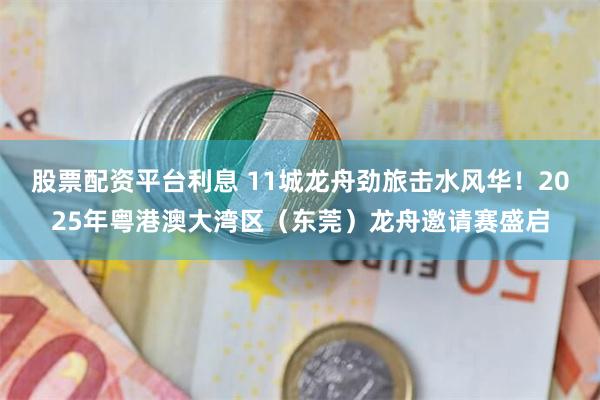 股票配资平台利息 11城龙舟劲旅击水风华!2025年粤港澳大湾区(东莞)龙舟邀请赛盛启