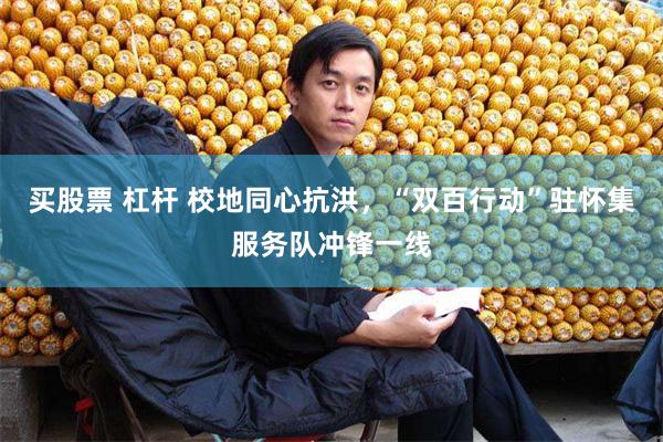 买股票 杠杆 校地同心抗洪，“双百行动”驻怀集服务队冲锋一线