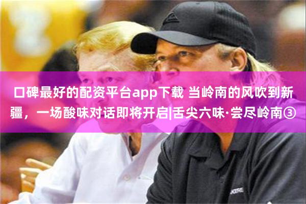 口碑最好的配资平台app下载 当岭南的风吹到新疆,一场酸味对话即将开启|舌尖六味·尝尽岭南③