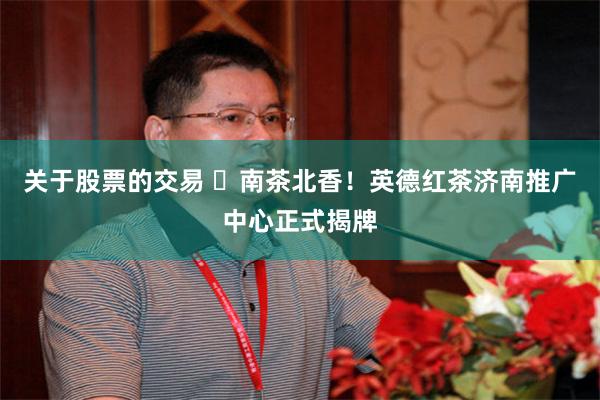 关于股票的交易 ​南茶北香！英德红茶济南推广中心正式揭牌