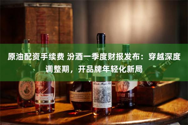 原油配资手续费 汾酒一季度财报发布：穿越深度调整期，开品牌年轻化新局