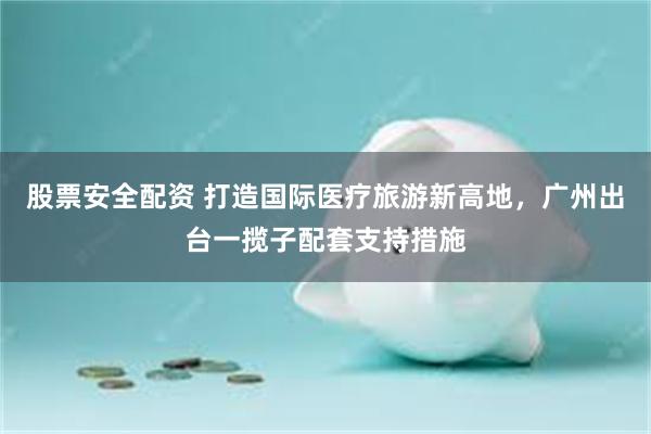 股票安全配资 打造国际医疗旅游新高地，广州出台一揽子配套支持措施