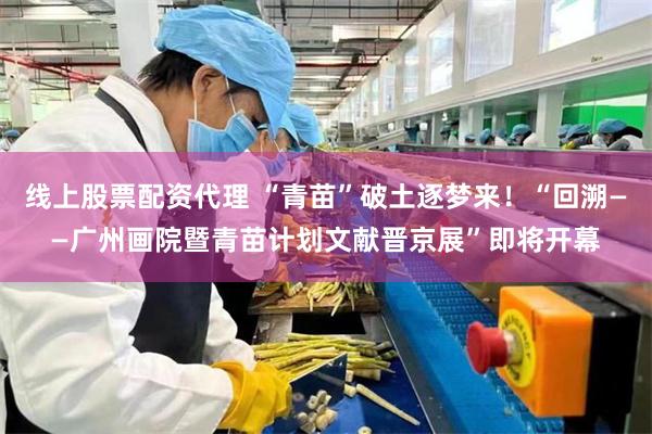 线上股票配资代理 “青苗”破土逐梦来!“回溯——广州画院暨青苗计划文献晋京展”即将开幕