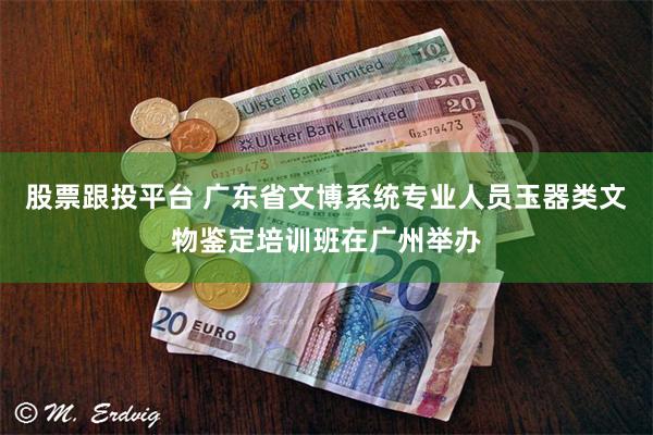 股票跟投平台 广东省文博系统专业人员玉器类文物鉴定培训班在广州举办