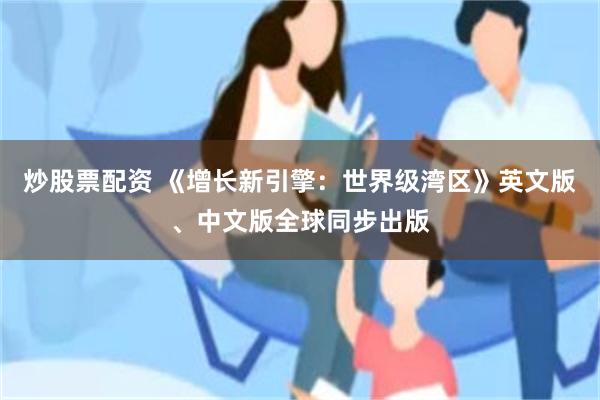 炒股票配资 《增长新引擎：世界级湾区》英文版、中文版全球同步出版