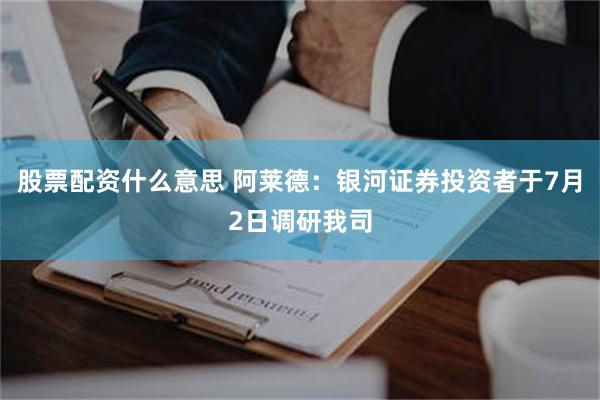 股票配资什么意思 阿莱德：银河证券投资者于7月2日调研我司