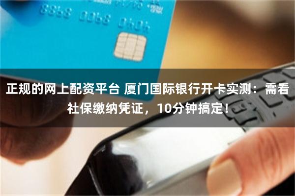 正规的网上配资平台 厦门国际银行开卡实测：需看社保缴纳凭证，10分钟搞定！
