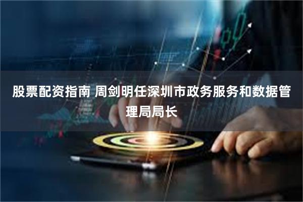 股票配资指南 周剑明任深圳市政务服务和数据管理局局长