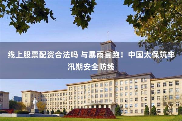 线上股票配资合法吗 与暴雨赛跑！中国太保筑牢汛期安全防线